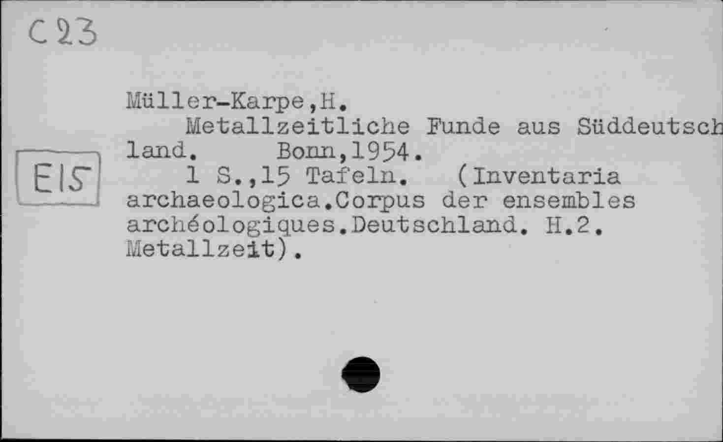 ﻿С 23
EIS’
Müller-Karpe,H.
Metallzeitliche Funde aus Süddeutsch land. Bonn,1954.
1 S.,15 Tafeln. (Inventoria archaeologies.Corpus der ensembles archéologiques.Deutschland. H.2. Metallzeit).